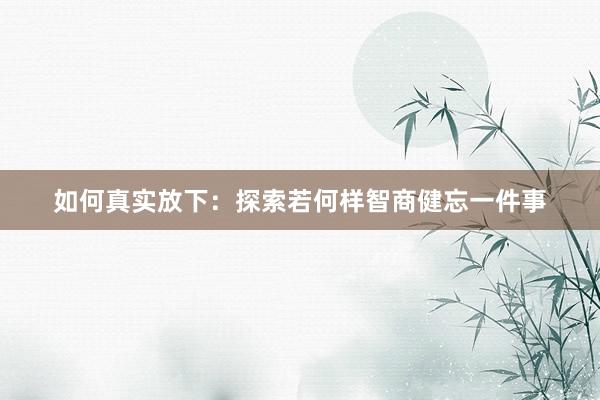 如何真实放下：探索若何样智商健忘一件事