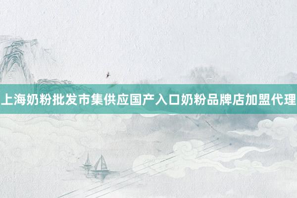 上海奶粉批发市集供应国产入口奶粉品牌店加盟代理