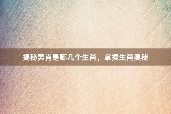 揭秘男肖是哪几个生肖，掌捏生肖奥秘