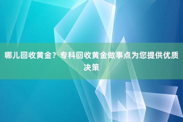 哪儿回收黄金？专科回收黄金做事点为您提供优质决策