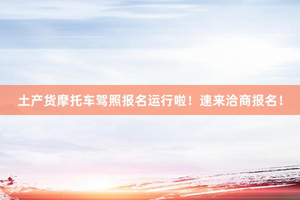 土产货摩托车驾照报名运行啦！速来洽商报名！